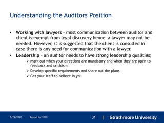 Understanding the Auditors Position

• Working with lawyers – most communication between auditor and
  client is exempt from legal discovery hence a lawyer may not be
  needed. However, it is suggested that the client is consulted in
  case there is any need for communication with a lawyer.
• Leadership – an auditor needs to have strong leadership qualities;
             mark out when your directions are mandatory and when they are open to
              feedback and criticism
             Develop specific requirements and share out the plans
             Get your staff to believe in you




5/29/2012     Report for 2010                    31    |
 