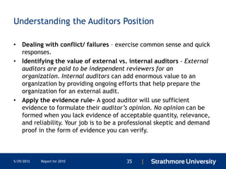 Understanding the Auditors Position

• Dealing with conflict/ failures – exercise common sense and quick
  responses.
• Identifying the value of external vs. internal auditors - External
  auditors are paid to be independent reviewers for an
  organization. Internal auditors can add enormous value to an
  organization by providing ongoing efforts that help prepare the
  organization for an external audit.
• Apply the evidence rule- A good auditor will use sufficient
  evidence to formulate their auditor’s opinion. No opinion can be
  formed when you lack evidence of acceptable quantity, relevance,
  and reliability. Your job is to be a professional skeptic and demand
  proof in the form of evidence you can verify.



5/29/2012   Report for 2010             35   |
 