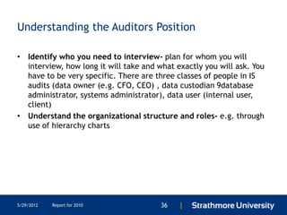 Understanding the Auditors Position

• Identify who you need to interview- plan for whom you will
  interview, how long it will take and what exactly you will ask. You
  have to be very specific. There are three classes of people in IS
  audits (data owner (e.g. CFO, CEO) , data custodian 9database
  administrator, systems administrator), data user (internal user,
  client)
• Understand the organizational structure and roles- e.g. through
  use of hierarchy charts




5/29/2012   Report for 2010             36   |
 