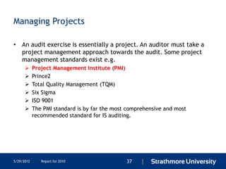 Managing Projects

• An audit exercise is essentially a project. An auditor must take a
  project management approach towards the audit. Some project
  management standards exist e.g.
           Project Management Institute (PMI)
           Prince2
           Total Quality Management (TQM)
           Six Sigma
           ISO 9001
           The PMI standard is by far the most comprehensive and most
            recommended standard for IS auditing.




5/29/2012      Report for 2010                 37   |
 