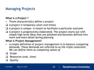 Managing Projects

What is a Project ?
• Three characteristics define a project
 A project is temporary (start end times)
 A project is unique- is meant to facilitate a particular outcome
 A project is progressively elaborated. The project starts out with
  simple high-level ideas that are polished and becomes defined into
  more and more detail during planning
What is Project Management?
• A simple definition of project management is to balance competing
  demands. These demands are referred to as the triple constraint.
  We can define them as competing values of
 Scope
 Resources (cost, time)
 Quality

5/29/2012   Report for 2010           38   |
 