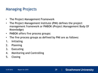 Managing Projects

• The Project Management Framework
• The Project Management Institute (PMI) defines the project
  management framework or PMBOK (Project Management Body Of
  Knowledge)
• PMBOK offers five process groups:
• The five process groups as defined by PMI are as follows:
1. Initiating
2. Planning
3. Executing
4. Monitoring and Controlling
5. Closing



5/29/2012   Report for 2010        39   |
 