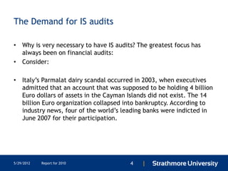 The Demand for IS audits

• Why is very necessary to have IS audits? The greatest focus has
  always been on financial audits:
• Consider:

• Italy’s Parmalat dairy scandal occurred in 2003, when executives
  admitted that an account that was supposed to be holding 4 billion
  Euro dollars of assets in the Cayman Islands did not exist. The 14
  billion Euro organization collapsed into bankruptcy. According to
  industry news, four of the world’s leading banks were indicted in
  June 2007 for their participation.




5/29/2012   Report for 2010             4   |
 
