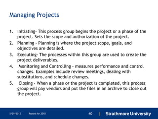 Managing Projects

1. Initiating- This process group begins the project or a phase of the
   project. Sets the scope and authorization of the project.
2. Planning - Planning is where the project scope, goals, and
   objectives are detailed.
3. Executing- The processes within this group are used to create the
   project deliverables.
4. Monitoring and Controlling - measures performance and control
   changes. Examples include review meetings, dealing with
   substitutions, and schedule changes.
5. Closing - When a phase or the project is completed, this process
   group will pay vendors and put the files in an archive to close out
   the project.



5/29/2012   Report for 2010             40   |
 