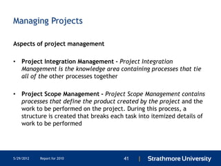 Managing Projects

Aspects of project management

• Project Integration Management - Project Integration
  Management is the knowledge area containing processes that tie
  all of the other processes together

• Project Scope Management - Project Scope Management contains
  processes that define the product created by the project and the
  work to be performed on the project. During this process, a
  structure is created that breaks each task into itemized details of
  work to be performed




5/29/2012   Report for 2010            41   |
 
