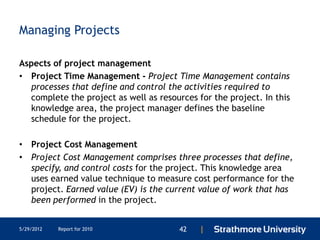Managing Projects

Aspects of project management
• Project Time Management - Project Time Management contains
  processes that define and control the activities required to
  complete the project as well as resources for the project. In this
  knowledge area, the project manager defines the baseline
  schedule for the project.

• Project Cost Management
• Project Cost Management comprises three processes that define,
  specify, and control costs for the project. This knowledge area
  uses earned value technique to measure cost performance for the
  project. Earned value (EV) is the current value of work that has
  been performed in the project.


5/29/2012   Report for 2010             42   |
 