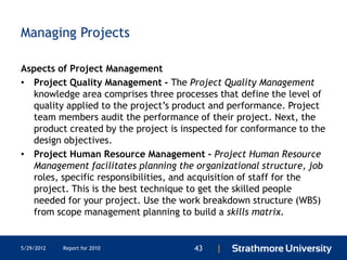 Managing Projects

Aspects of Project Management
• Project Quality Management - The Project Quality Management
  knowledge area comprises three processes that define the level of
  quality applied to the project’s product and performance. Project
  team members audit the performance of their project. Next, the
  product created by the project is inspected for conformance to the
  design objectives.
• Project Human Resource Management - Project Human Resource
  Management facilitates planning the organizational structure, job
  roles, specific responsibilities, and acquisition of staff for the
  project. This is the best technique to get the skilled people
  needed for your project. Use the work breakdown structure (WBS)
  from scope management planning to build a skills matrix.


5/29/2012   Report for 2010           43   |
 