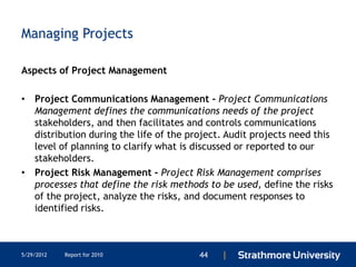 Managing Projects

Aspects of Project Management

• Project Communications Management - Project Communications
  Management defines the communications needs of the project
  stakeholders, and then facilitates and controls communications
  distribution during the life of the project. Audit projects need this
  level of planning to clarify what is discussed or reported to our
  stakeholders.
• Project Risk Management - Project Risk Management comprises
  processes that define the risk methods to be used, define the risks
  of the project, analyze the risks, and document responses to
  identified risks.



5/29/2012   Report for 2010             44   |
 
