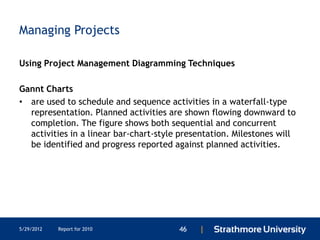 Managing Projects

Using Project Management Diagramming Techniques

Gannt Charts
• are used to schedule and sequence activities in a waterfall-type
  representation. Planned activities are shown flowing downward to
  completion. The figure shows both sequential and concurrent
  activities in a linear bar-chart-style presentation. Milestones will
  be identified and progress reported against planned activities.




5/29/2012   Report for 2010             46   |
 