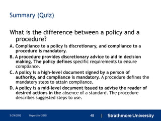 Summary (Quiz)

What is the difference between a policy and a
 procedure?
A. Compliance to a policy is discretionary, and compliance to a
   procedure is mandatory.
B. A procedure provides discretionary advice to aid in decision
   making. The policy defines specific requirements to ensure
   compliance.
C. A policy is a high-level document signed by a person of
   authority, and compliance is mandatory. A procedure defines the
   mandatory steps to attain compliance.
D. A policy is a mid-level document issued to advise the reader of
   desired actions in the absence of a standard. The procedure
   describes suggested steps to use.


5/29/2012   Report for 2010           48   |
 