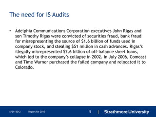 The need for IS Audits

• Adelphia Communications Corporation executives John Rigas and
  son Timothy Rigas were convicted of securities fraud, bank fraud
  for misrepresenting the source of $1.6 billion of funds used in
  company stock, and stealing $51 million in cash advances. Rigas’s
  illegally misrepresented $2.6 billion of off-balance sheet loans,
  which led to the company’s collapse in 2002. In July 2006, Comcast
  and Time Warner purchased the failed company and relocated it to
  Colorado.




5/29/2012   Report for 2010            5   |
 