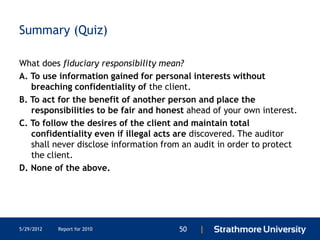 Summary (Quiz)

What does fiduciary responsibility mean?
A. To use information gained for personal interests without
   breaching confidentiality of the client.
B. To act for the benefit of another person and place the
   responsibilities to be fair and honest ahead of your own interest.
C. To follow the desires of the client and maintain total
   confidentiality even if illegal acts are discovered. The auditor
   shall never disclose information from an audit in order to protect
   the client.
D. None of the above.




5/29/2012   Report for 2010            50   |
 