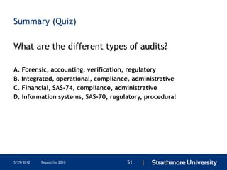 Summary (Quiz)

What are the different types of audits?

A. Forensic, accounting, verification, regulatory
B. Integrated, operational, compliance, administrative
C. Financial, SAS-74, compliance, administrative
D. Information systems, SAS-70, regulatory, procedural




5/29/2012   Report for 2010          51   |
 