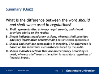 Summary (Quiz)

What is the difference between the word should
 and shall when used in regulations?
A. Shall represents discretionary requirements, and should
   provides advice to the reader.
B. Should indicates mandatory actions, whereas shall provides
   advisory information recommending actions when appropriate
C. Should and shall are comparable in meaning. The difference is
   based on the individual circumstances faced by the audit.
D. Should indicates actions that are discretionary according to
   need, whereas shall means the action is mandatory regardless of
   financial impact



5/29/2012   Report for 2010           52   |
 