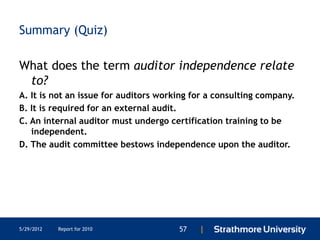 Summary (Quiz)

What does the term auditor independence relate
 to?
A. It is not an issue for auditors working for a consulting company.
B. It is required for an external audit.
C. An internal auditor must undergo certification training to be
   independent.
D. The audit committee bestows independence upon the auditor.




5/29/2012   Report for 2010            57   |
 