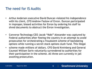 The need for IS Audits

• Arthur Andersen executive David Duncan violated his independence
  with his client, CFO Andrew Fastow of Enron. Duncan participated
  in improper, biased activities for Enron by ordering his staff to
  shred documents to obstruct the Enron investigation.

• Converse Technology CEO Jacob ―Kobi‖ Alexander was captured by
  Federal authorities after fleeing the country in an attempt to avoid
  prosecution for orchestrating a fraudulent scheme of backdating
  options while running a secret stock options slush fund. This illegal
• scheme made millions of dollars. CFO David Kreinberg and General
  Counsel William Sorin voluntarily surrendered to authorities for
  their participation in the scheme. All three are currently in jail
  awaiting prosecution.


5/29/2012   Report for 2010              6   |
 