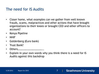 The need for IS Audits

• Closer home, what examples can we gather from well known
  frauds, scams, malpractices and other actions that have brought
  organizations to their knees or brought CEO and other officers to
  account?
• Kenya Pipeline
• NHIF
• Goldenberg (Euro bank)
• Trust Bank?
• Others………………………………..
• Explain in your own words why you think there is a need for IS
  Audits against this backdrop




5/29/2012   Report for 2010             7   |
 