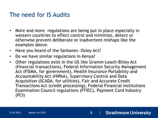 The need for IS Audits

• More and more regulations are being put in place especially in
  western countries to effect control and minimize, detect or
  otherwise prevent deliberate or inadvertent mishaps like the
  examples above.
• Have you heard of the Sarbanes- Oxley Act?
• Do we have similar regulations in Kenya?
• Other regulations exist in the US like Gramm-Leach-Bliley Act
  (financial transactions), Federal Information Security Management
  Act (FISMA, for government), Health Insurance Portability and
  Accountability Act (HIPAA), Supervisory Control and Data
  Acquisition (SCADA, for utilities), Fair and Accurate Credit
  Transactions Act (credit processing), Federal Financial Institutions
  Examination Council regulations (FFIEC), Payment Card Industry
  (PCI)


5/29/2012   Report for 2010              8   |
 
