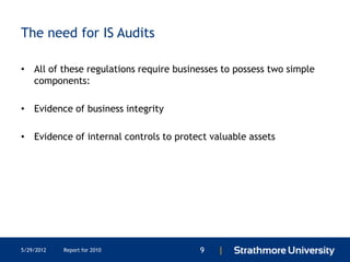 The need for IS Audits

• All of these regulations require businesses to possess two simple
  components:

• Evidence of business integrity

• Evidence of internal controls to protect valuable assets




5/29/2012   Report for 2010             9    |
 