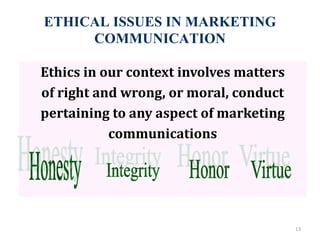 ETHICAL ISSUES IN MARKETING
COMMUNICATION
13
Ethics in our context involves matters
of right and wrong, or moral, conduct
pertaining to any aspect of marketing
communications
 