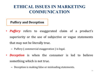 ETHICAL ISSUES IN MARKETING
COMMUNICATION
• Puffery refers to exaggerated claim of a product’s
superiority or the use of subjective or vague statements
that may not be literally true.
– Puffery ( commercial exaggeration ) is legal.
• Deception is when the consumer is led to believe
something which is not true.
– Deception is making false or misleading statements.
14
Puffery and Deception
 