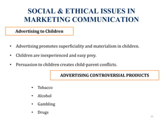 SOCIAL & ETHICAL ISSUES IN
MARKETING COMMUNICATION
• Advertising promotes superficiality and materialism in children.
• Children are inexperienced and easy prey.
• Persuasion to children creates child-parent conflicts.
15
Advertising to Children
ADVERTISING CONTROVERSIAL PRODUCTS
• Tobacco
• Alcohol
• Gambling
• Drugs
 