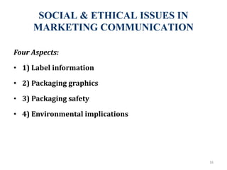 SOCIAL & ETHICAL ISSUES IN
MARKETING COMMUNICATION
16
Four Aspects:
• 1) Label information
• 2) Packaging graphics
• 3) Packaging safety
• 4) Environmental implications
 