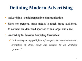Defining Modern Advertising
• Advertising is paid persuasive communication
• Uses non-personal mass media to reach broad audiences
to connect an identified sponsor with a target audience.
• According to American Marketing Association:
 “Advertising is any paid form of non-personal presentation and
promotion of ideas, goods and services by an identified
sponsor.”
18
 