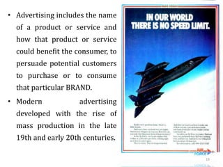 • Advertising includes the name
of a product or service and
how that product or service
could benefit the consumer, to
persuade potential customers
to purchase or to consume
that particular BRAND.
• Modern advertising
developed with the rise of
mass production in the late
19th and early 20th centuries.
19
 