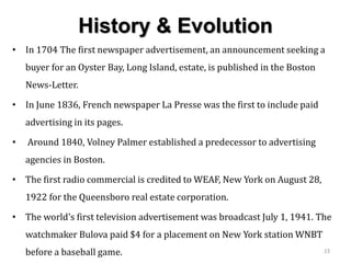 History & Evolution
• In 1704 The first newspaper advertisement, an announcement seeking a
buyer for an Oyster Bay, Long Island, estate, is published in the Boston
News-Letter.
• In June 1836, French newspaper La Presse was the first to include paid
advertising in its pages.
• Around 1840, Volney Palmer established a predecessor to advertising
agencies in Boston.
• The first radio commercial is credited to WEAF, New York on August 28,
1922 for the Queensboro real estate corporation.
• The world's first television advertisement was broadcast July 1, 1941. The
watchmaker Bulova paid $4 for a placement on New York station WNBT
before a baseball game. 23
 