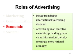 Roles of Advertising
• Marketing
• Communication
• Economic
• Societal
• Moves from being
informational to creating
demand
• Advertising is an objective
means for providing price-
value information, thereby
creating a more rational
economy
30
 