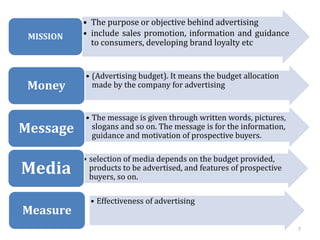 7
• The purpose or objective behind advertising
• include sales promotion, information and guidance
to consumers, developing brand loyalty etc
MISSION
• (Advertising budget). It means the budget allocation
made by the company for advertising
Money
• The message is given through written words, pictures,
slogans and so on. The message is for the information,
guidance and motivation of prospective buyers.
Message
• selection of media depends on the budget provided,
products to be advertised, and features of prospective
buyers, so on.
Media
• Effectiveness of advertising
Measure
 