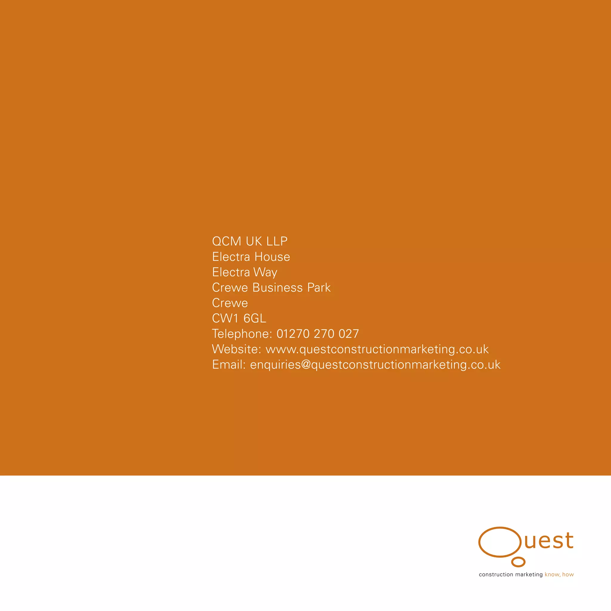 QCM UK LLP
Electra House
Electra Way
Crewe Business Park
Crewe
CW1 6GL
Telephone: 01270 270 027
Website: www.questconstructionmarketing.co.uk
Email: enquiries@questconstructionmarketing.co.uk




                                             construction marketing know, how
 
