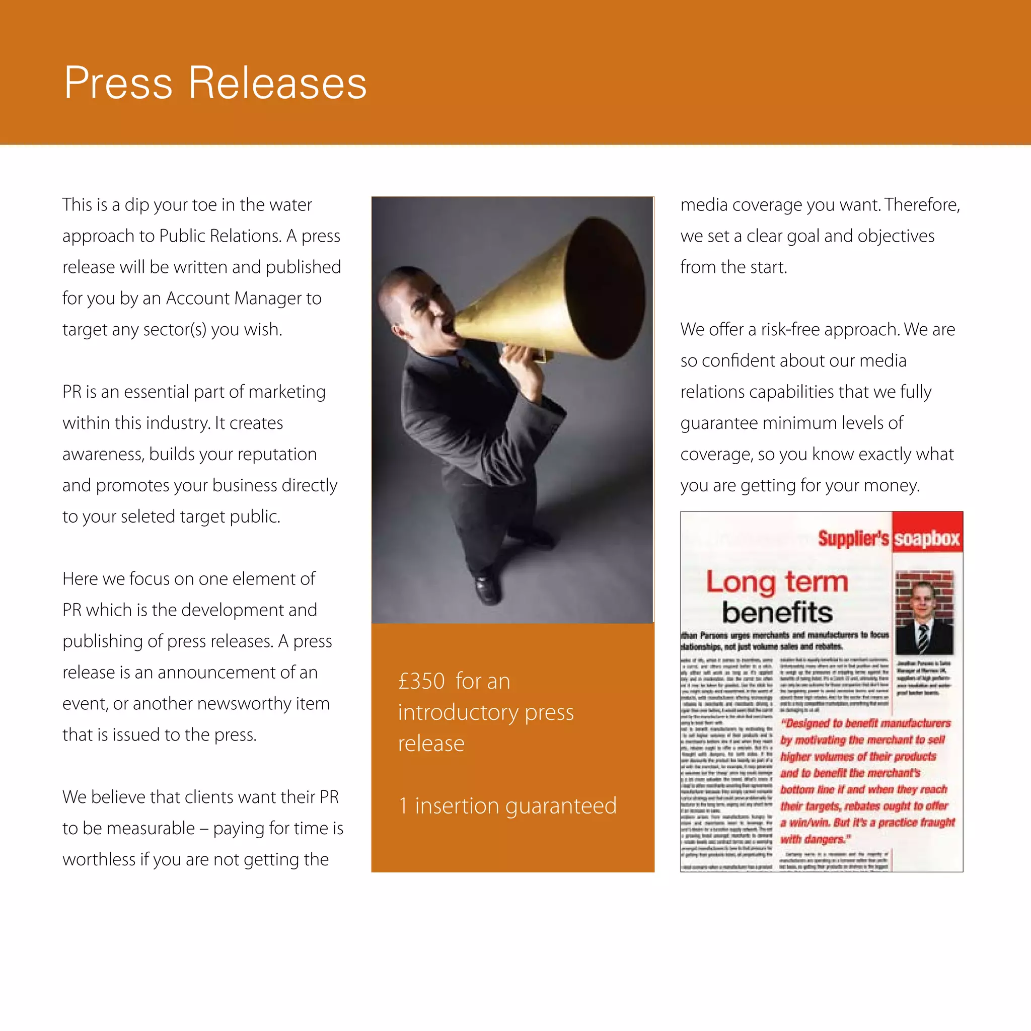 Press Releases

This is a dip your toe in the water                              media coverage you want. Therefore,
approach to Public Relations. A press                            we set a clear goal and objectives
release will be written and published                            from the start.
for you by an Account Manager to
target any sector(s) you wish.                                   We offer a risk-free approach. We are
                                                                 so confident about our media
PR is an essential part of marketing                             relations capabilities that we fully
within this industry. It creates                                 guarantee minimum levels of
awareness, builds your reputation                                coverage, so you know exactly what
and promotes your business directly                              you are getting for your money.
to your seleted target public.


Here we focus on one element of
PR which is the development and
publishing of press releases. A press
release is an announcement of an
                                        £350 for an
event, or another newsworthy item
                                        introductory press
that is issued to the press.
                                        release

We believe that clients want their PR
                                        1 insertion guaranteed
to be measurable – paying for time is
worthless if you are not getting the
 