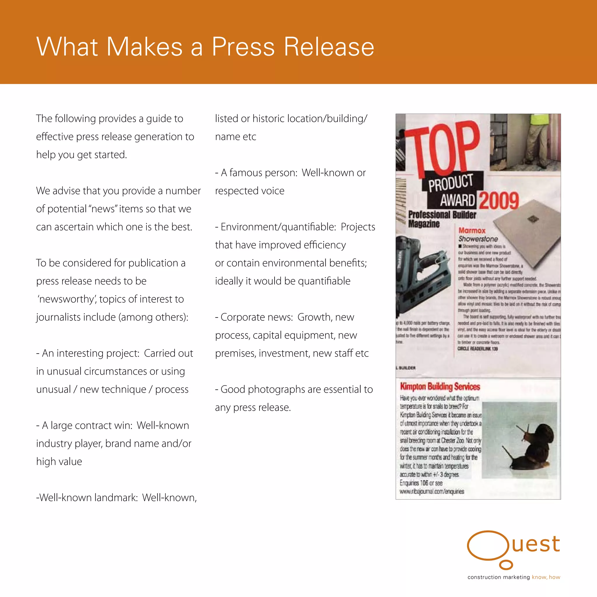 What Makes a Press Release

The following provides a guide to       listed or historic location/building/
effective press release generation to   name etc
help you get started.
                                        - A famous person: Well-known or
We advise that you provide a number     respected voice
of potential “news” items so that we
can ascertain which one is the best.    - Environment/quantifiable: Projects
                                        that have improved efficiency
To be considered for publication a      or contain environmental benefits;
press release needs to be               ideally it would be quantifiable
‘newsworthy’, topics of interest to
journalists include (among others):     - Corporate news: Growth, new
                                        process, capital equipment, new
- An interesting project: Carried out   premises, investment, new staff etc
in unusual circumstances or using
unusual / new technique / process       - Good photographs are essential to
                                        any press release.
- A large contract win: Well-known
industry player, brand name and/or
high value


-Well-known landmark: Well-known,




                                                                                construction marketing know, how
 