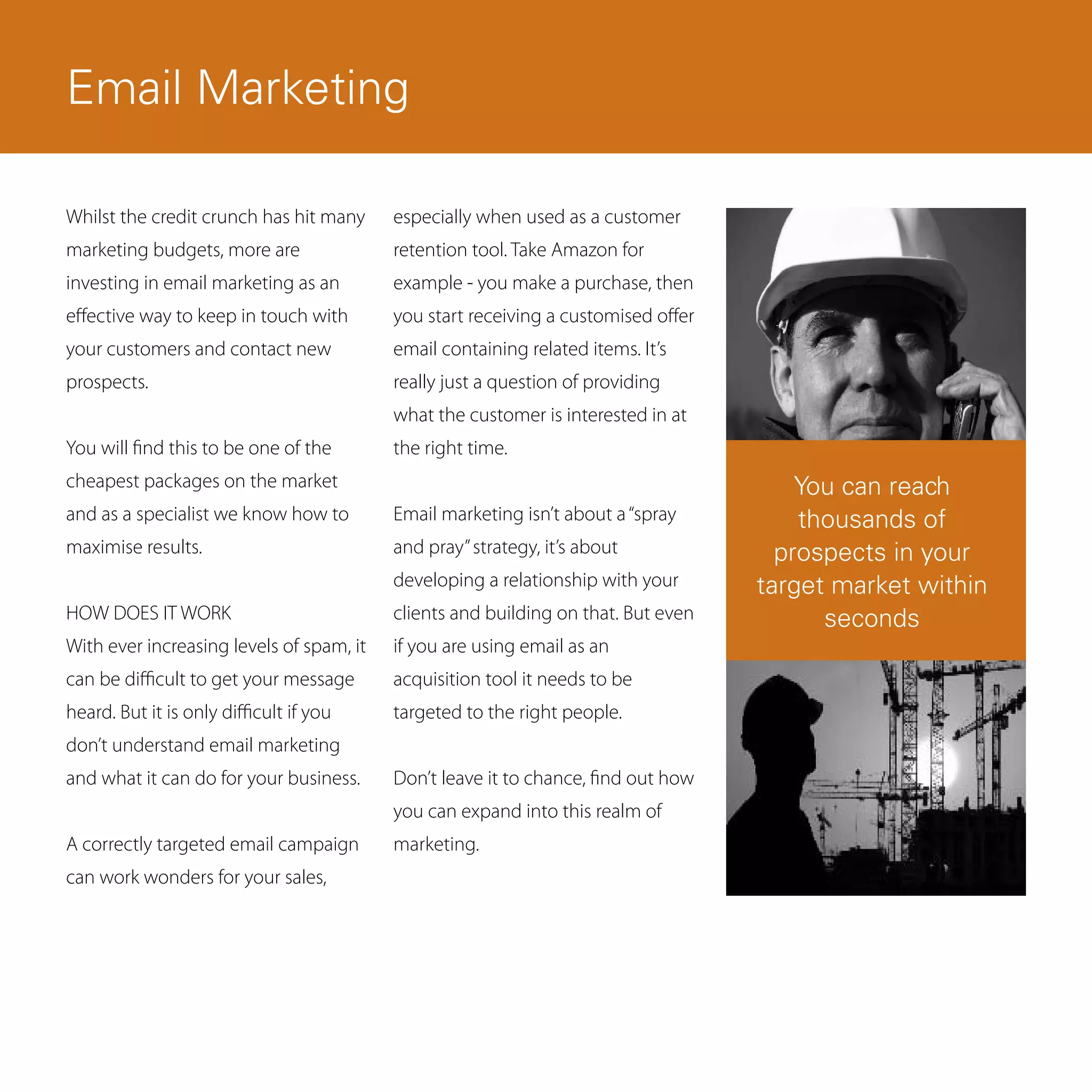 Email Marketing

Whilst the credit crunch has hit many     especially when used as a customer
marketing budgets, more are               retention tool. Take Amazon for
investing in email marketing as an        example - you make a purchase, then
effective way to keep in touch with       you start receiving a customised offer
your customers and contact new            email containing related items. It’s
prospects.                                really just a question of providing
                                          what the customer is interested in at
You will find this to be one of the       the right time.
cheapest packages on the market                                                        You can reach
and as a specialist we know how to        Email marketing isn’t about a “spray         thousands of
maximise results.                         and pray” strategy, it’s about             prospects in your
                                          developing a relationship with your      target market within
HOW DOES IT WORK                          clients and building on that. But even         seconds
With ever increasing levels of spam, it   if you are using email as an
can be difficult to get your message      acquisition tool it needs to be
heard. But it is only difficult if you    targeted to the right people.
don’t understand email marketing
and what it can do for your business.     Don’t leave it to chance, find out how
                                          you can expand into this realm of
A correctly targeted email campaign       marketing.
can work wonders for your sales,
 