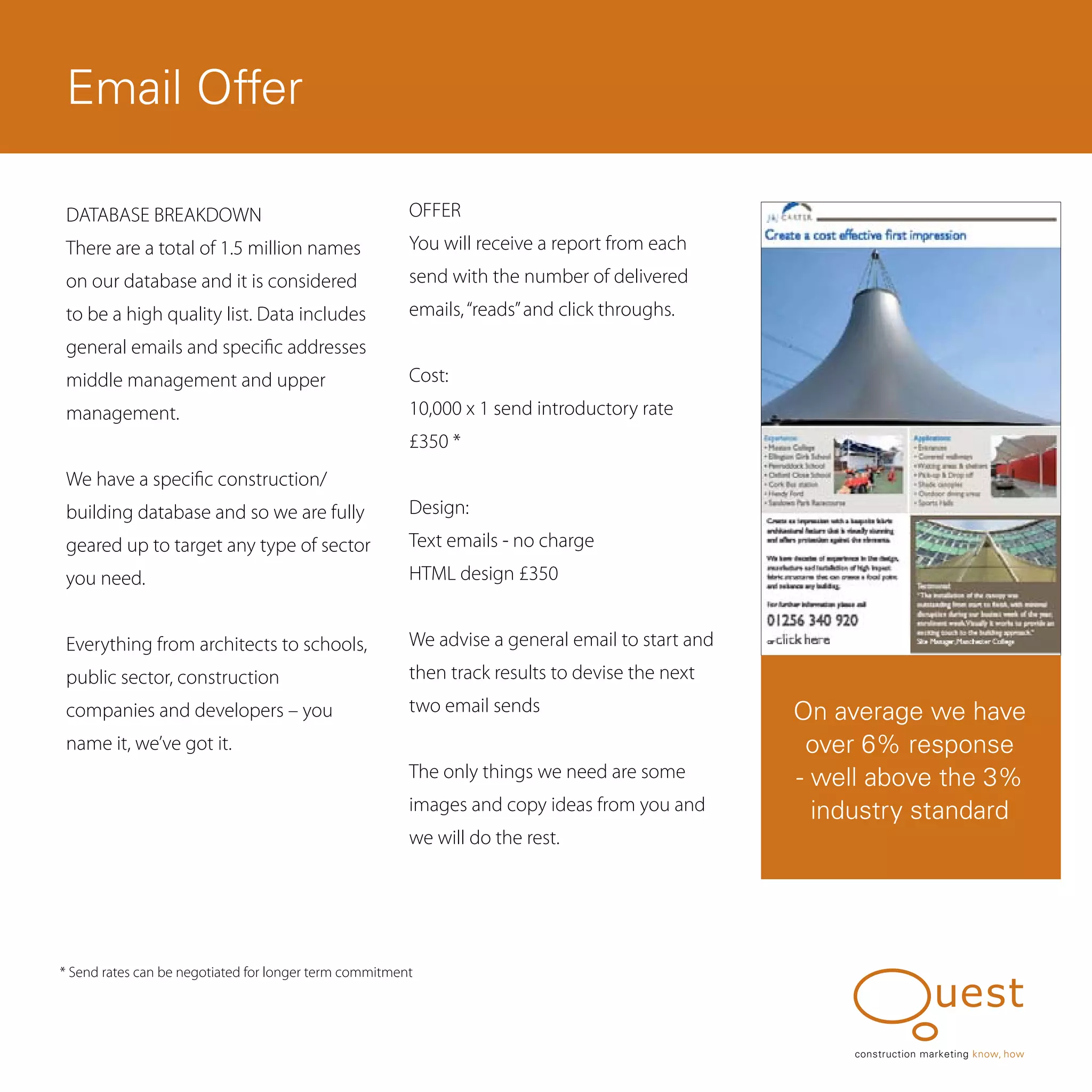 Email Offer

 DATABASE BREAKDOWN                                     OFFER
 There are a total of 1.5 million names                 You will receive a report from each
 on our database and it is considered                   send with the number of delivered
 to be a high quality list. Data includes               emails, “reads” and click throughs.
 general emails and specific addresses
 middle management and upper                            Cost:
 management.                                            10,000 x 1 send introductory rate
                                                        £350 *
 We have a specific construction/
 building database and so we are fully                  Design:
 geared up to target any type of sector                 Text emails - no charge
 you need.                                              HTML design £350


 Everything from architects to schools,                 We advise a general email to start and
 public sector, construction                            then track results to devise the next
 companies and developers – you                         two email sends                          On average we have
 name it, we’ve got it.                                                                           over 6% response
                                                        The only things we need are some         - well above the 3%
                                                        images and copy ideas from you and         industry standard
                                                        we will do the rest.




* Send rates can be negotiated for longer term commitment




                                                                                                      construction marketing know, how
 