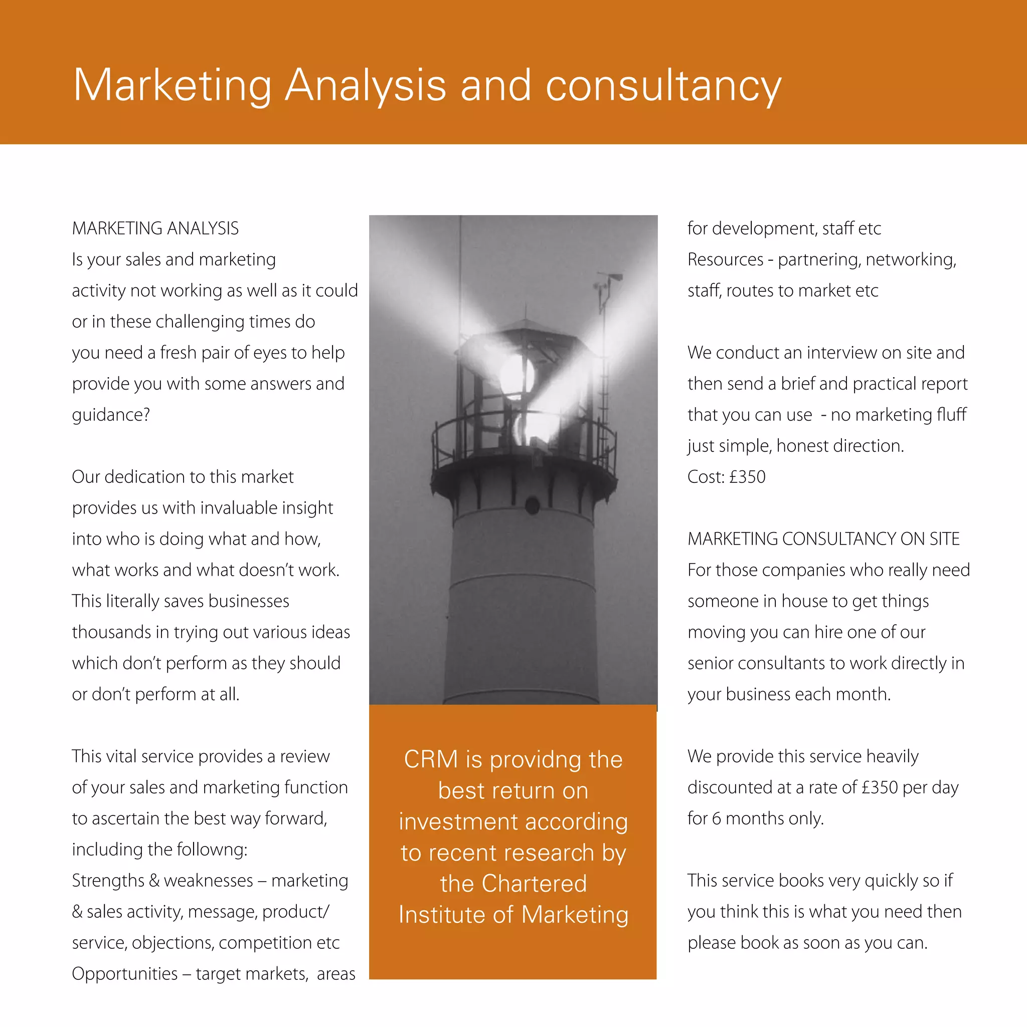 Email Marketing
Marketing Analysis and consultancy

MARKETING ANALYSIS                                                  for development, staff etc
Is your sales and marketing                                         Resources - partnering, networking,
activity not working as well as it could                            staff, routes to market etc
or in these challenging times do
you need a fresh pair of eyes to help                               We conduct an interview on site and
provide you with some answers and                                   then send a brief and practical report
guidance?                                                           that you can use - no marketing fluff
                                                                    just simple, honest direction.
Our dedication to this market                                       Cost: £350
provides us with invaluable insight
into who is doing what and how,                                     MARKETING CONSULTANCY ON SITE
what works and what doesn’t work.                                   For those companies who really need
This literally saves businesses                                     someone in house to get things
thousands in trying out various ideas                               moving you can hire one of our
which don’t perform as they should                                  senior consultants to work directly in
or don’t perform at all.                                            your business each month.


This vital service provides a review        CRM is providng the     We provide this service heavily
of your sales and marketing function           best return on       discounted at a rate of £350 per day
to ascertain the best way forward,         investment according     for 6 months only.
including the followng:                    to recent research by
Strengths & weaknesses – marketing             the Chartered        This service books very quickly so if
& sales activity, message, product/        Institute of Marketing   you think this is what you need then
service, objections, competition etc                                please book as soon as you can.
Opportunities – target markets, areas
 