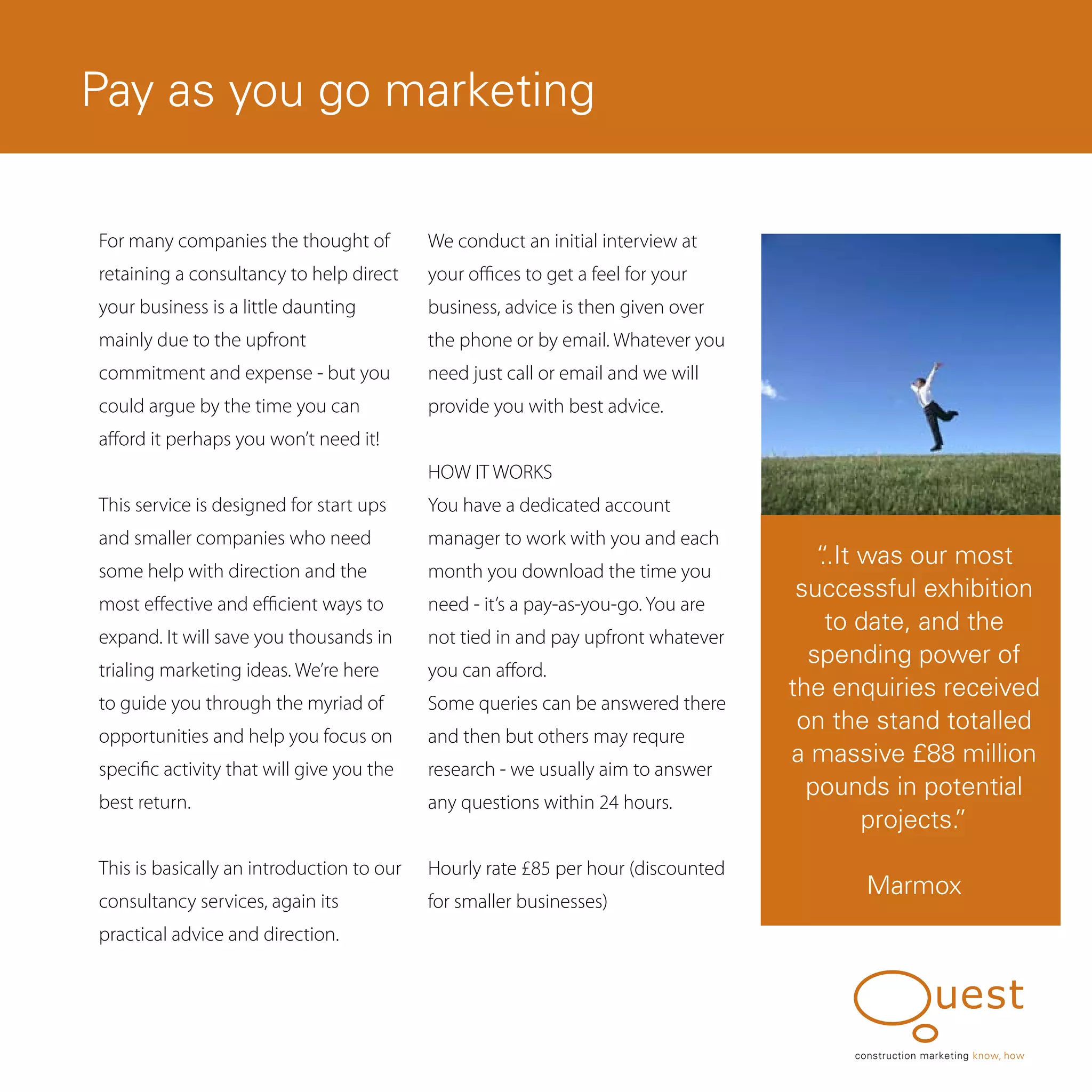 Pay as you go marketing

For many companies the thought of          We conduct an initial interview at
retaining a consultancy to help direct     your offices to get a feel for your
your business is a little daunting         business, advice is then given over
mainly due to the upfront                  the phone or by email. Whatever you
commitment and expense - but you           need just call or email and we will
could argue by the time you can            provide you with best advice.
afford it perhaps you won’t need it!
                                           HOW IT WORKS
This service is designed for start ups     You have a dedicated account
and smaller companies who need             manager to work with you and each
                                                                                     “ was our most
                                                                                     ..It
some help with direction and the           month you download the time you
                                                                                   successful exhibition
most effective and efficient ways to       need - it’s a pay-as-you-go. You are
                                                                                      to date, and the
expand. It will save you thousands in      not tied in and pay upfront whatever
                                                                                    spending power of
trialing marketing ideas. We’re here       you can afford.
                                                                                  the enquiries received
to guide you through the myriad of         Some queries can be answered there
                                                                                   on the stand totalled
opportunities and help you focus on        and then but others may requre
                                                                                  a massive £88 million
specific activity that will give you the   research - we usually aim to answer
                                                                                    pounds in potential
best return.                               any questions within 24 hours.
                                                                                          projects.
                                                                                                  ”
This is basically an introduction to our   Hourly rate £85 per hour (discounted
                                                                                         Marmox
consultancy services, again its            for smaller businesses)
practical advice and direction.




                                                                                       construction marketing know, how
 