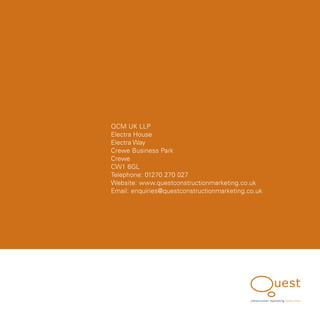 QCM UK LLP
Electra House
Electra Way
Crewe Business Park
Crewe
CW1 6GL
Telephone: 01270 270 027
Website: www.questconstructionmarketing.co.uk
Email: enquiries@questconstructionmarketing.co.uk




                                             construction marketing know, how
 