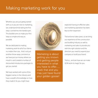 Making marketing work for you

Whether you are just gettig started
with us or you are new to marketing,                               expected having an effective sales
we understand that taking the first                                and marketing operation has been
step is sometimes the hardest part.                                key to their expansion.
This booklet aims to make your first
steps as simple and easy as                                        Trial and error takes years, so we bring
possible.                                                          our experience of the construction
                                                                   and building industry as well as
We are dedicated to making                                         marketing and sales to provide you
marketing work for all of our clients                              with the right solution and the
no matter their size... that’s not just                            direction you need to expand your
another throw away comment as             Marketing is about       company or build your brand.
we have put our money where our           getting you known
mouth is and created a number of          and getting people       Trial us... and see how we can make
discounted introductory packages to       interested in what       QCM work its magic for you.
get you started.                          you have to offer.....
                                          crack that and you
We have worked with some of the
                                          may just have found
biggest names in the industry and
                                          your golden goose!
have a wealth of knowledge on how
they made it! As you might have
 