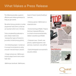 What Makes a Press Release

The following provides a guide to       listed or historic location/building/
effective press release generation to   name etc
help you get started.
                                        - A famous person: Well-known or
We advise that you provide a number     respected voice
of potential “news” items so that we
can ascertain which one is the best.    - Environment/quantifiable: Projects
                                        that have improved efficiency
To be considered for publication a      or contain environmental benefits;
press release needs to be               ideally it would be quantifiable
‘newsworthy’, topics of interest to
journalists include (among others):     - Corporate news: Growth, new
                                        process, capital equipment, new
- An interesting project: Carried out   premises, investment, new staff etc
in unusual circumstances or using
unusual / new technique / process       - Good photographs are essential to
                                        any press release.
- A large contract win: Well-known
industry player, brand name and/or
high value


-Well-known landmark: Well-known,




                                                                                construction marketing know, how
 