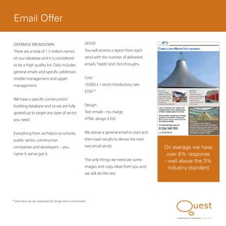 Email Offer

 DATABASE BREAKDOWN                                     OFFER
 There are a total of 1.5 million names                 You will receive a report from each
 on our database and it is considered                   send with the number of delivered
 to be a high quality list. Data includes               emails, “reads” and click throughs.
 general emails and specific addresses
 middle management and upper                            Cost:
 management.                                            10,000 x 1 send introductory rate
                                                        £350 *
 We have a specific construction/
 building database and so we are fully                  Design:
 geared up to target any type of sector                 Text emails - no charge
 you need.                                              HTML design £350


 Everything from architects to schools,                 We advise a general email to start and
 public sector, construction                            then track results to devise the next
 companies and developers – you                         two email sends                          On average we have
 name it, we’ve got it.                                                                           over 6% response
                                                        The only things we need are some         - well above the 3%
                                                        images and copy ideas from you and         industry standard
                                                        we will do the rest.




* Send rates can be negotiated for longer term commitment




                                                                                                      construction marketing know, how
 