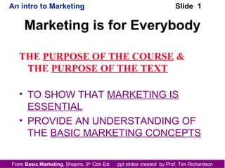 From Basic Marketing, Shapiro, 9th
Cdn Ed. ppt slides created by Prof. Tim Richardson
An intro to Marketing Slide 1
Marketing is for Everybody
THE PURPOSE OF THE COURSE &
THE PURPOSE OF THE TEXT
• TO SHOW THAT MARKETING IS
ESSENTIAL
• PROVIDE AN UNDERSTANDING OF
THE BASIC MARKETING CONCEPTS
 