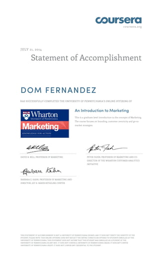coursera.org 
JULY 21, 2014 
Statement of Accomplishment 
DOM FERNANDEZ 
HAS SUCCESSFULLY COMPLETED THE UNIVERSITY OF PENNSYLVANIA'S ONLINE OFFERING OF 
An Introduction to Marketing 
This is a graduate level introduction to the concepts of Marketing. 
The course focuses on branding, customer centricity and go-to-market 
strategies. 
DAVID R. BELL, PROFESSOR OF MARKETING PETER FADER, PROFESSOR OF MARKETING AND CO-DIRECTOR 
OF THE WHARTON CUSTOMER ANALYTICS 
INITIATIVE 
BARBARA E. KAHN, PROFESSOR OF MARKETING AND 
DIRECTOR, JAY H. BAKER RETAILING CENTER 
THIS STATEMENT OF ACCOMPLISHMENT IS NOT A UNIVERSITY OF PENNSYLVANIA DEGREE; AND IT DOES NOT VERIFY THE IDENTITY OF THE 
STUDENT; PLEASE NOTE: THIS ONLINE OFFERING DOES NOT REFLECT THE ENTIRE CURRICULUM OFFERED TO STUDENTS ENROLLED AT THE 
UNIVERSITY OF PENNSYLVANIA. THIS STATEMENT DOES NOT AFFIRM THAT THIS STUDENT WAS ENROLLED AS A STUDENT AT THE 
UNIVERSITY OF PENNSYLVANIA IN ANY WAY. IT DOES NOT CONFER A UNIVERSITY OF PENNSYLVANIA GRADE; IT DOES NOT CONFER 
UNIVERSITY OF PENNSYLVANIA CREDIT; IT DOES NOT CONFER ANY CREDENTIAL TO THE STUDENT. 
