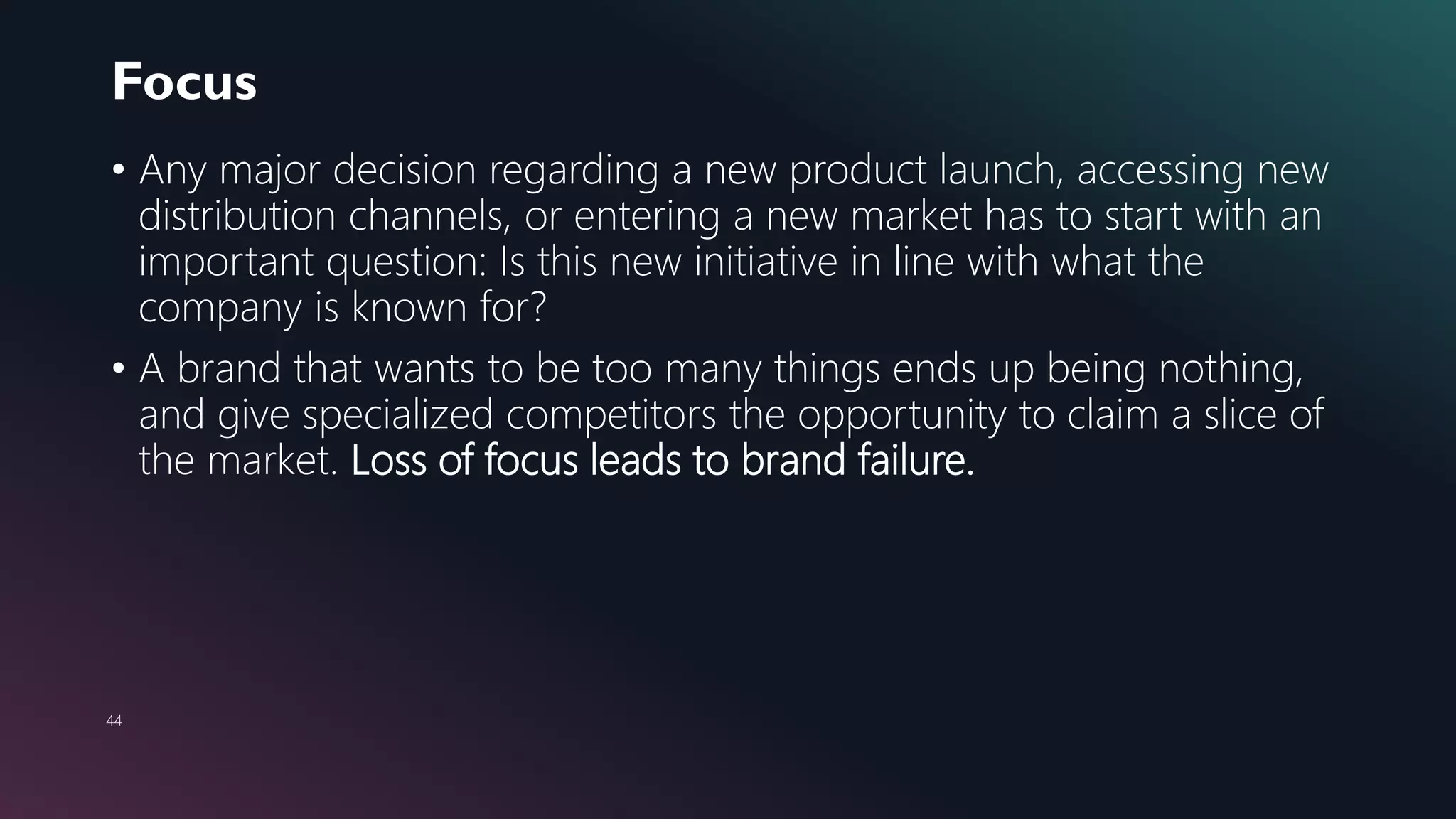 Focus
44
• Any major decision regarding a new product launch, accessing new
distribution channels, or entering a new market has to start with an
important question: Is this new initiative in line with what the
company is known for?
• A brand that wants to be too many things ends up being nothing,
and give specialized competitors the opportunity to claim a slice of
the market. Loss of focus leads to brand failure.
 