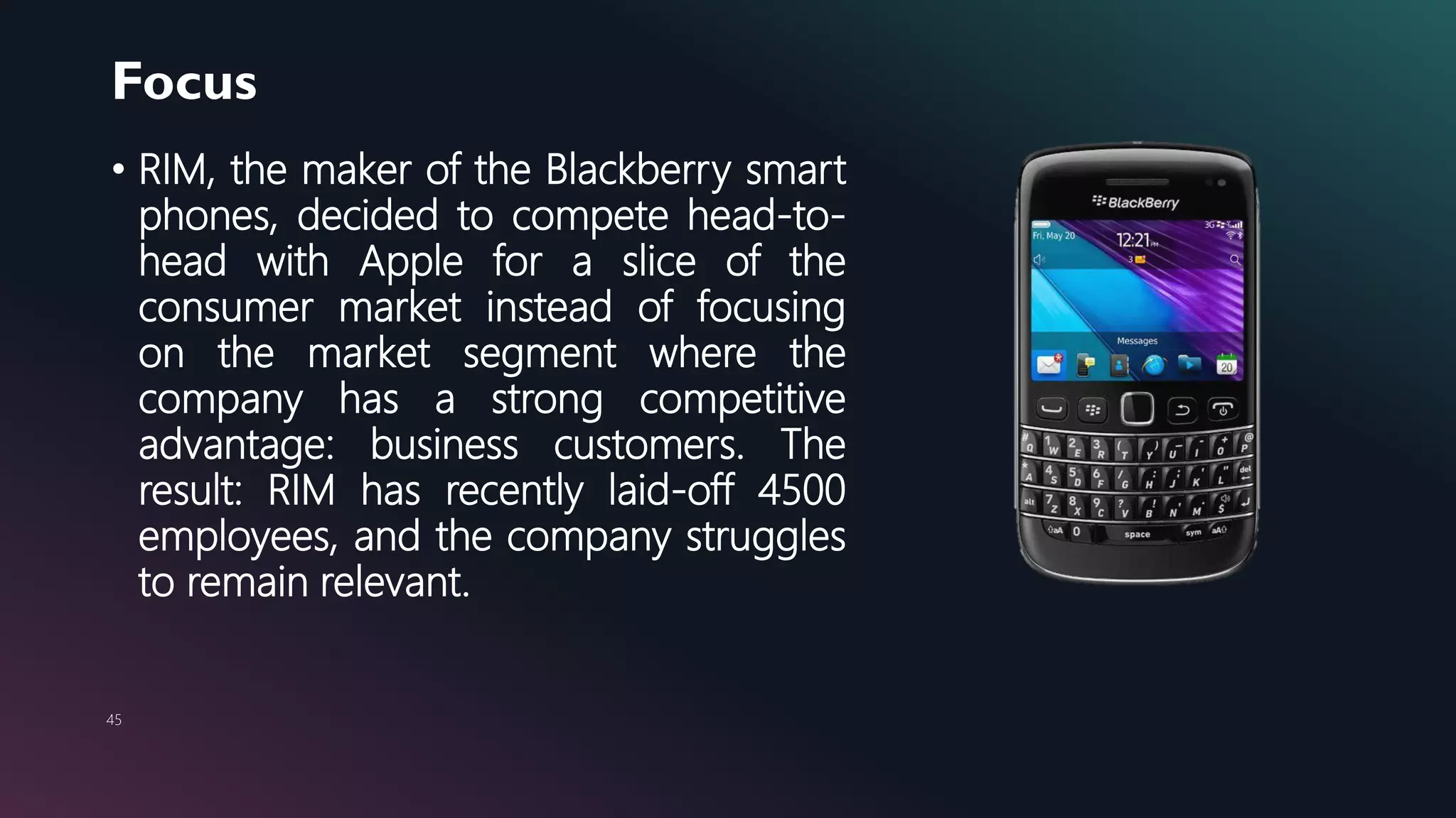 Focus
45
• RIM, the maker of the Blackberry smart
phones, decided to compete head-to-
head with Apple for a slice of the
consumer market instead of focusing
on the market segment where the
company has a strong competitive
advantage: business customers. The
result: RIM has recently laid-off 4500
employees, and the company struggles
to remain relevant.
 