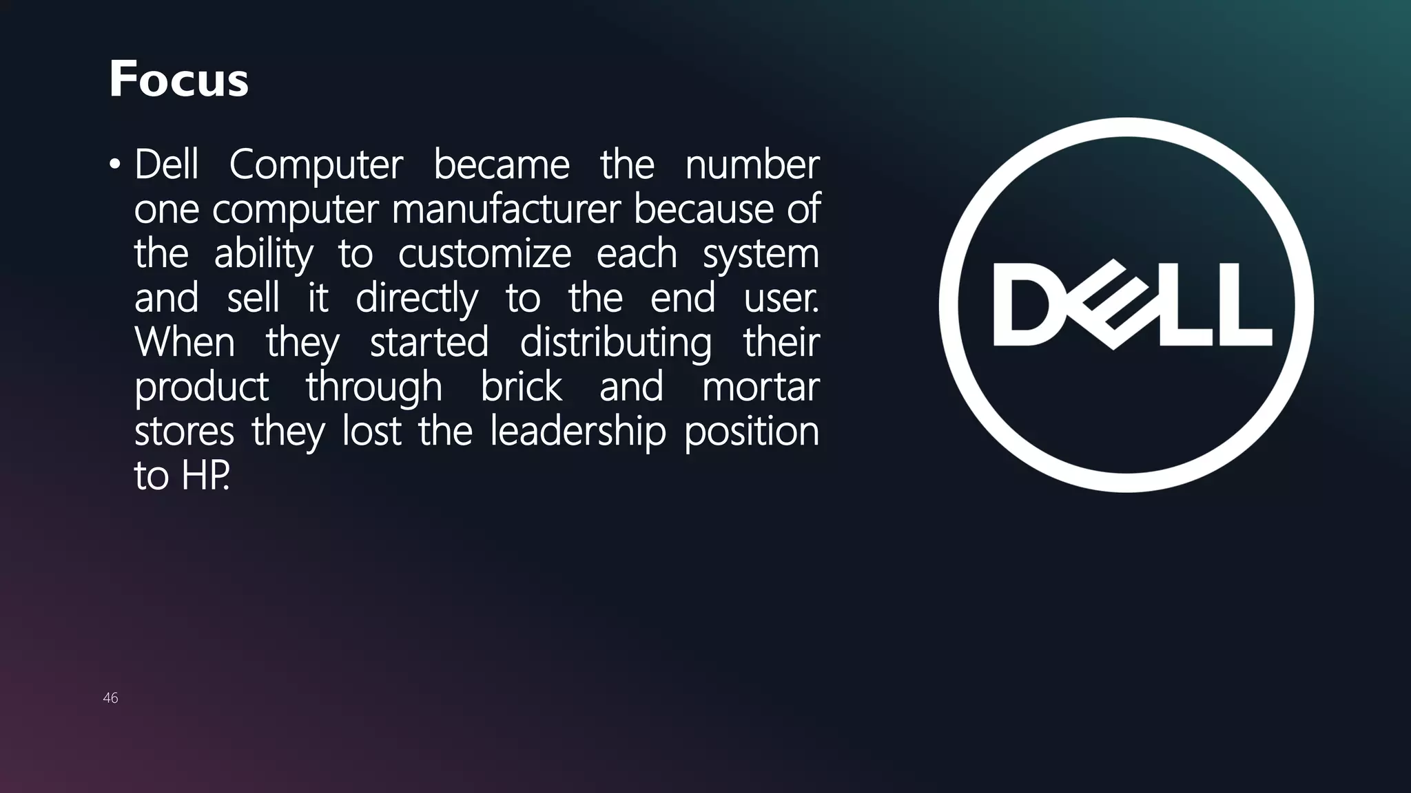 Focus
46
• Dell Computer became the number
one computer manufacturer because of
the ability to customize each system
and sell it directly to the end user.
When they started distributing their
product through brick and mortar
stores they lost the leadership position
to HP.
 