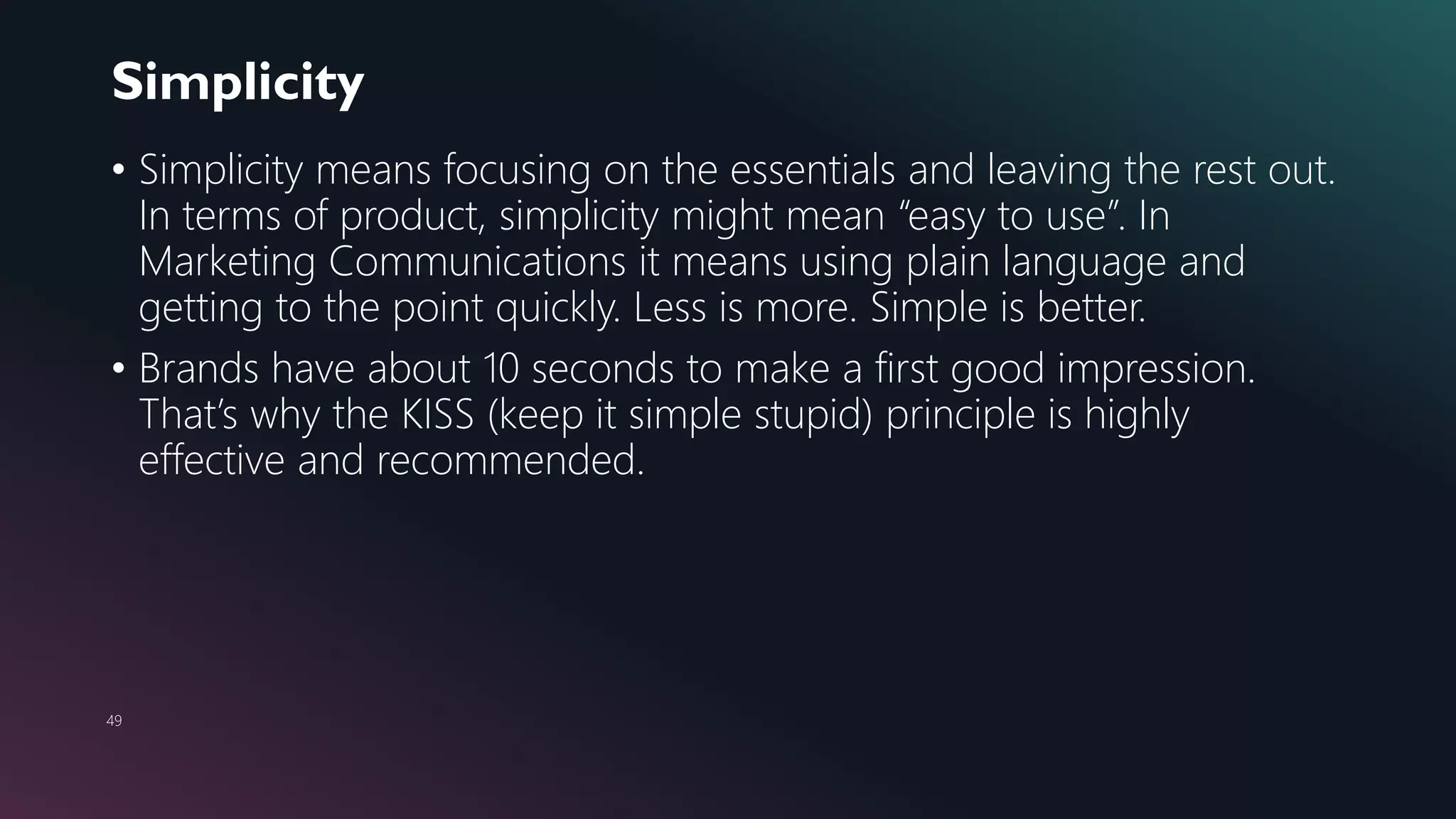 Simplicity
49
• Simplicity means focusing on the essentials and leaving the rest out.
In terms of product, simplicity might mean “easy to use”. In
Marketing Communications it means using plain language and
getting to the point quickly. Less is more. Simple is better.
• Brands have about 10 seconds to make a first good impression.
That’s why the KISS (keep it simple stupid) principle is highly
effective and recommended.
 