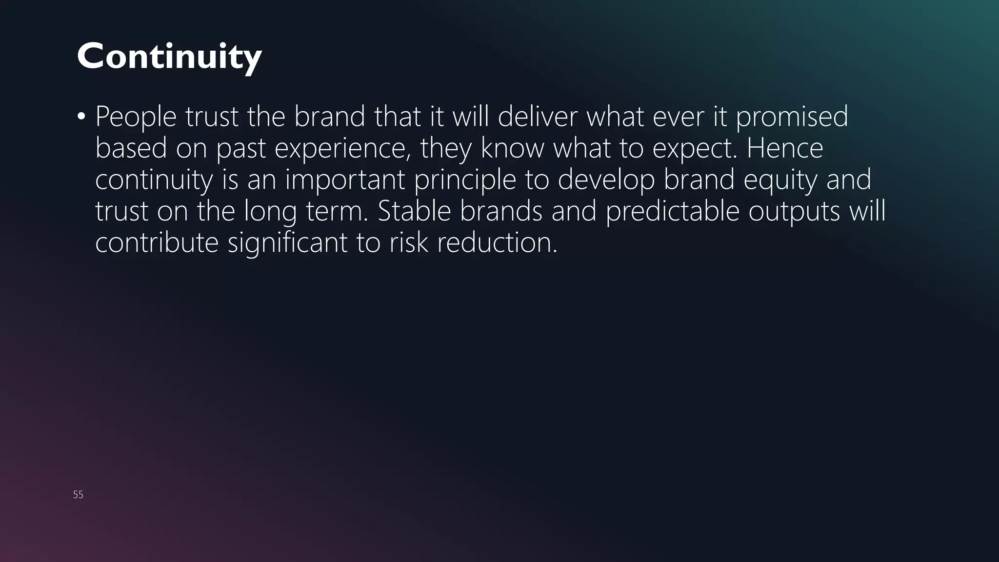 Continuity
55
• People trust the brand that it will deliver what ever it promised
based on past experience, they know what to expect. Hence
continuity is an important principle to develop brand equity and
trust on the long term. Stable brands and predictable outputs will
contribute significant to risk reduction.
 